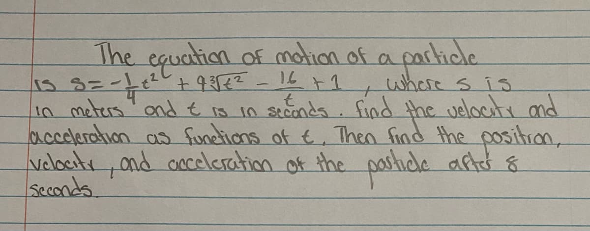 The equation of moion of a particle
CA
16
where sis
1n meters ondt io in seconds. find the velocuti nd
acceleration as functions of t. Then find the positron,
velbatr, and oceleration of the pasticle after 8
seconds.
