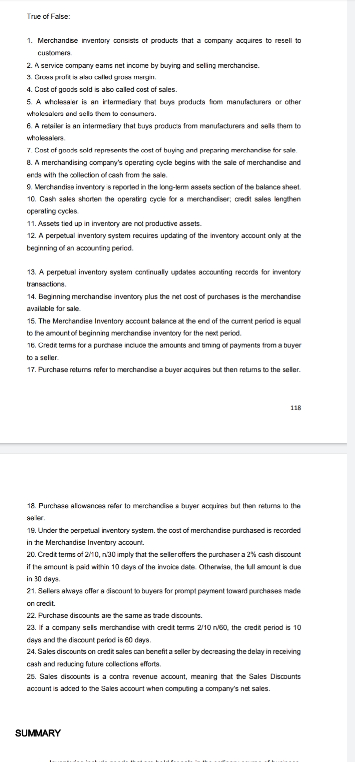 True of False:
1. Merchandise inventory consists of products that a company acquires to resell to
customers.
2. A service company earns net income by buying and selling merchandise.
3. Gross profit is also called gross margin.
4. Cost of goods sold is also called cost of sales.
5. A wholesaler is an intermediary that buys products from manufacturers or other
wholesalers and sells them to consumers.
6. A retailer is an intermediary that buys products from manufacturers and sells them to
wholesalers.
7. Cost of goods sold represents the cost of buying and preparing merchandise for sale.
8. A merchandising company's operating cycle begins with the sale of merchandise and
ends with the collection of cash from the sale.
9. Merchandise inventory is reported in the long-term assets section of the balance sheet.
10. Cash sales shorten the operating cycle for a merchandiser; credit sales lengthen
operating cycles.
11. Assets tied up in inventory are not productive assets.
12. A perpetual inventory system requires updating of the inventory account only at the
beginning of an accounting period.
13. A perpetual inventory system continually updates accounting records for inventory
transactions.
14. Beginning merchandise inventory plus the net cost of purchases is the merchandise
available for sale.
15. The Merchandise Inventory account balance at the end of the current period is equal
to the amount of beginning merchandise inventory for the next period.
16. Credit terms for a purchase include the amounts and timing of payments from a buyer
to a seller.
17. Purchase returns refer to merchandise a buyer acquires but then returns to the seller.
118
18. Purchase allowances refer to merchandise a buyer acquires but then returns to the
seller.
19. Under the perpetual inventory system, the cost of merchandise purchased is recorded
in the Merchandise Inventory account.
20. Credit terms of 2/10, n/30 imply that the seller offers the purchaser a 2% cash discount
if the amount is paid within 10 days of the invoice date. Otherwise, the full amount is due
in 30 days.
21. Sellers always offer a discount to buyers for prompt payment toward purchases made
on credit.
22. Purchase discounts are the same as trade discounts.
23. If a company sells merchandise with credit terms 2/10 n/60, the credit period is 10
days and the discount period is 60 days.
24. Sales discounts on credit sales can benefit a seller by decreasing the delay in receiving
cash and reducing future collections efforts.
25. Sales discounts is a contra revenue account, meaning that the Sales Discounts
account is added to the Sales account when computing a company's net sales.
SUMMARY
