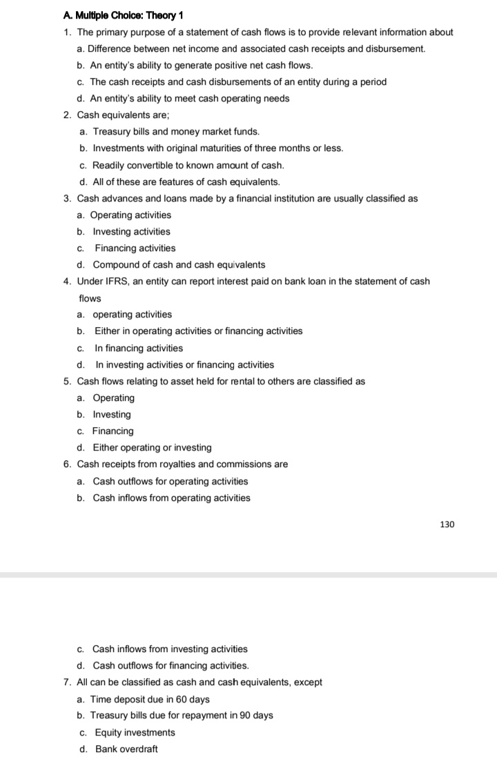 A. Multiple Choice: Theory 1
1. The primary purpose of a statement of cash flows is to provide relevant information about
a. Difference between net income and associated cash receipts and disbursement.
b. An entity's ability to generate positive net cash flows.
c. The cash receipts and cash disbursements of an entity during a period
d. An entity's ability to meet cash operating needs
2. Cash equivalents are;
a. Treasury bills and money market funds.
b. Investments with original maturities of three months or less.
c. Readily convertible to known amount of cash.
d. All of these are features of cash equivalents.
3. Cash advances and loans made by a financial institution are usually classified as
a. Operating activities
b. Investing activities
c. Financing activities
d. Compound of cash and cash equivalents
4. Under IFRS, an entity can report interest paid on bank loan in the statement of cash
flows
a. operating activities
b.
Either in operating activities or financing activities
In financing activities
d. In investing activities or financing activities
5. Cash flows relating to asset held for rental to others are classified as
C.
a. Operating
b. Investing
c. Financing
d. Either operating or investing
6. Cash receipts from royalties and commissions are
a. Cash outflows for operating activities
b. Cash inflows from operating activities
130
C.
Cash inflows from investing activities
d. Cash outflows for financing activities.
7. All can be classified as cash and cash equivalents, except
a. Time deposit due in 60 days
b. Treasury bills due for repayment in 90 days
c. Equity investments
d. Bank overdraft
