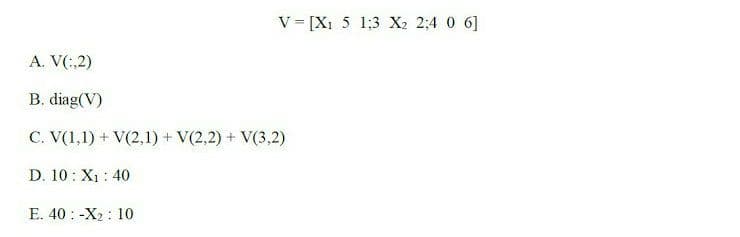 V = [X1 5 1;3 X2 2;4 0 6]
A. V(:,2)
B. diag(V)
C. V(1,1) + V(2,1) + V(2,2) + V(3,2)
D. 10 : X1: 40
E. 40 : -X2 : 10
