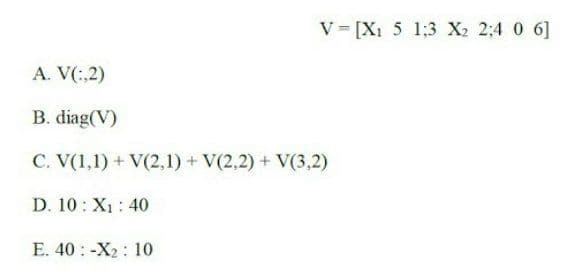 V [X1 5 1:3 X2 2;4 0 6]
A. V(:,2)
B. diag(V)
C. V(1,1) + V(2,1) + V(2,2) + V(3,2)
D. 10: X1: 40
E. 40 : -X2 : 10
