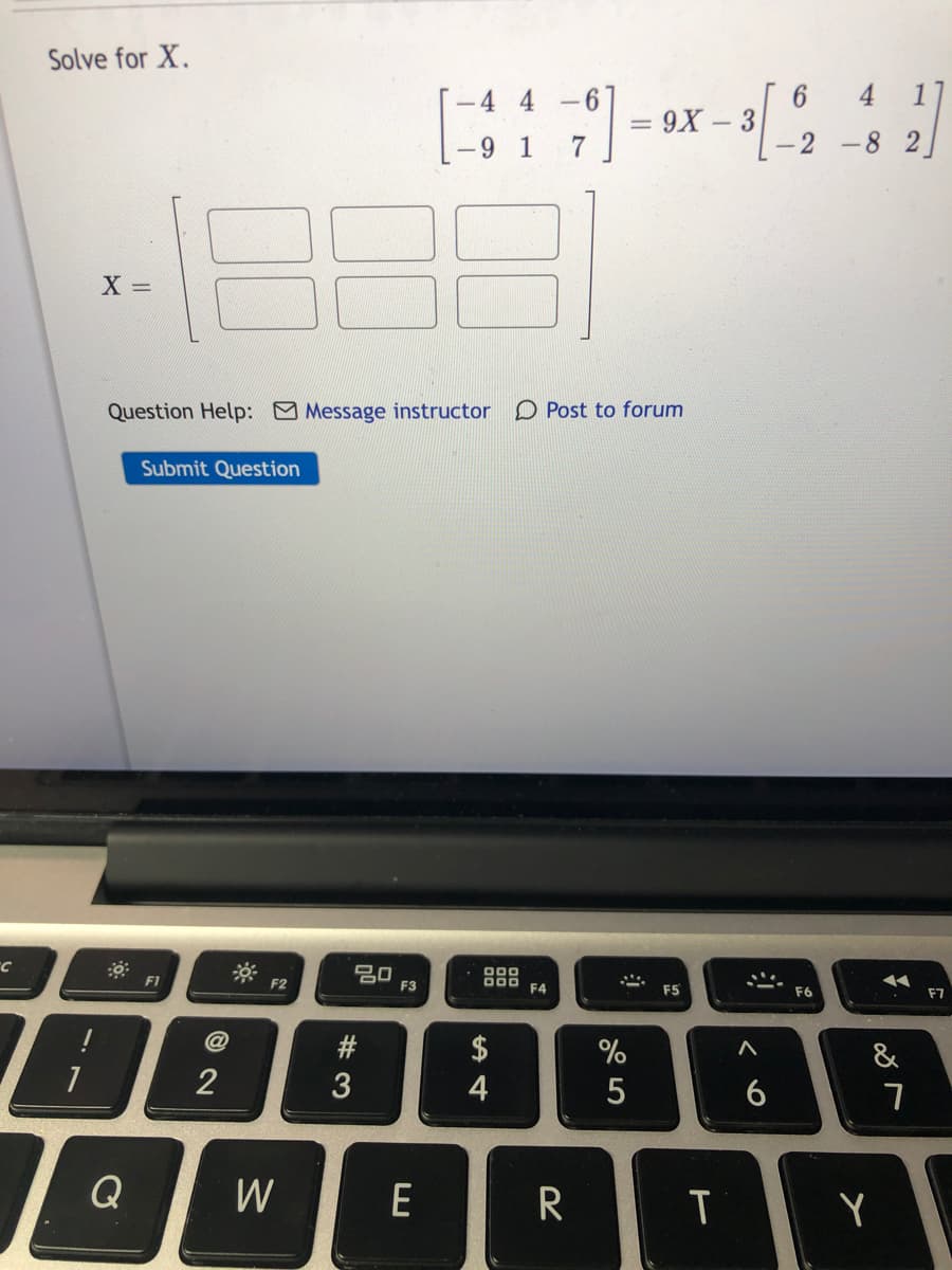 Solve for X.
[-4 4
- 6
6
4 1
= 9X – 3
7
-9 1
-2 -8 2
Question Help: Message instructor D Post to forum
Submit Question
20
F3
F1
F2
000
F4
F5
F6
F7
$
&
2
3
4
Q
W
Y
くo
5#3
