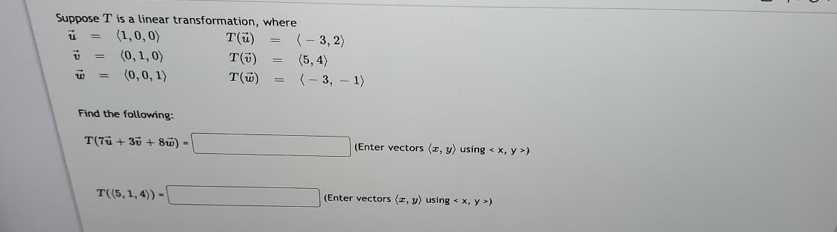 Suppose T is a linear transformation, where
T(ü)
T(i)
(1,0, 0)
(- 3, 2)
(0, 1, 0)
(0,0, 1)
(5, 4)
T(w)
(- 3, – 1)
%3D
Find the following:
T(7ü + 35 + 8w) =
(Enter vectors (x, y) using < x, y >)
T((5,1,4)) =
(Enter vectors (x, y) using < x, y >)
