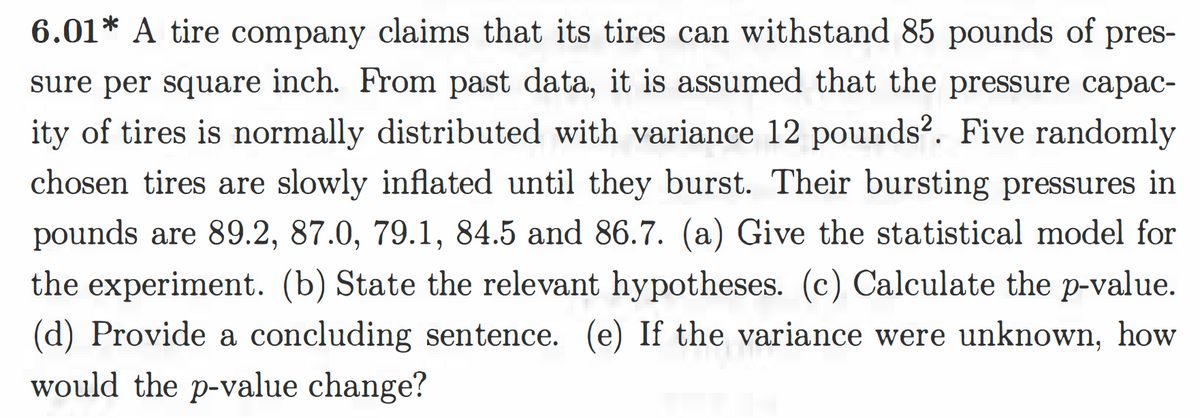 6.01* A tire company claims that its tires can withstand 85 pounds of pres-
sure per square inch. From past data, it is assumed that the pressure capac-
ity of tires is normally distributed with variance 12 pounds?. Five randomly
chosen tires are slowly inflated until they burst. Their bursting pressures in
pounds are 89.2, 87.0, 79.1, 84.5 and 86.7. (a) Give the statistical model for
the experiment. (b) State the relevant hypotheses. (c) Calculate the p-value.
(d) Provide a concluding sentence. (e) If the variance were unknown, how
would the p-value change?
