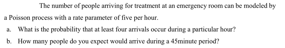 The number of people arriving for treatment at an emergency room can be modeled by
a Poisson process with a rate parameter of five per hour.
а.
What is the probability that at least four arrivals occur during a particular hour?
b.
How many people do you expect would arrive during a 45minute period?
