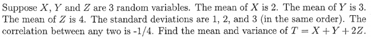 Suppose X, Y and Z are 3 random variables. The mean of X is 2. The mean of Y is 3.
The mean of Z is 4. The standard deviations are 1, 2, and 3 (in the same order). The
correlation between any two is -1/4. Find the mean and variance of T = X +Y+ 2Z.
