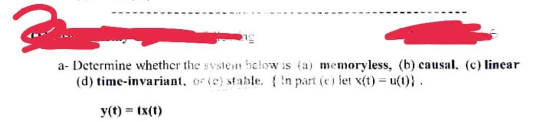 a- Determine whether the systen below is (a) memoryless, (b) causal. (c) linear
(d) time-invariant, or (c) stable. in part (ei let x(t) = u(t)}.
y(t) = tx(t)
