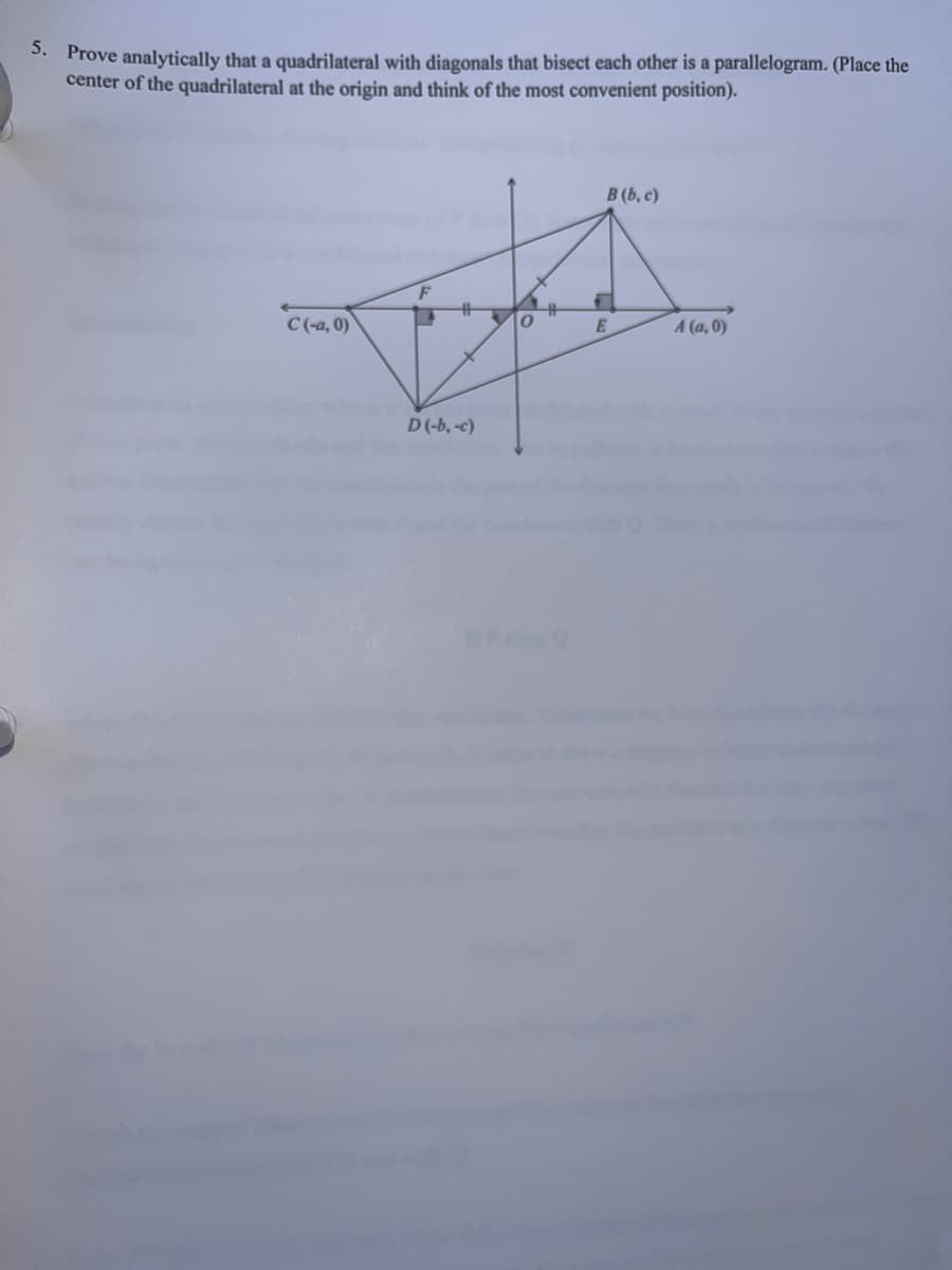 5. Prove analytically that a quadrilateral with diagonals that bisect each other is a parallelogram. (Place the
center of the quadrilateral at the origin and think of the most convenient position).
C (-a, 0)
D(-b, -c)
B (b, c)
E
A (a,0)