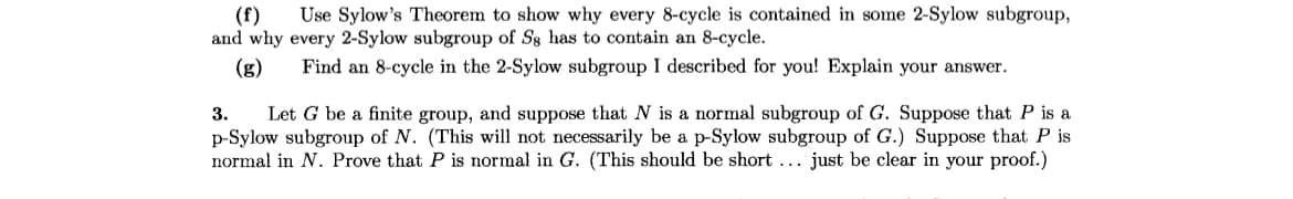 (f) Use Sylow's Theorem to show why every 8-cycle is contained in some 2-Sylow subgroup,
and why every 2-Sylow subgroup of S8 has to contain an 8-cycle.
(g) Find an 8-cycle in the 2-Sylow subgroup I described for you! Explain your answer.
3. Let G be a finite group, and suppose that N is a normal subgroup of G. Suppose that P is a
p-Sylow subgroup of N. (This will not necessarily be a p-Sylow subgroup of G.) Suppose that P is
normal in N. Prove that P is normal in G. (This should be short ... just be clear in your proof.)