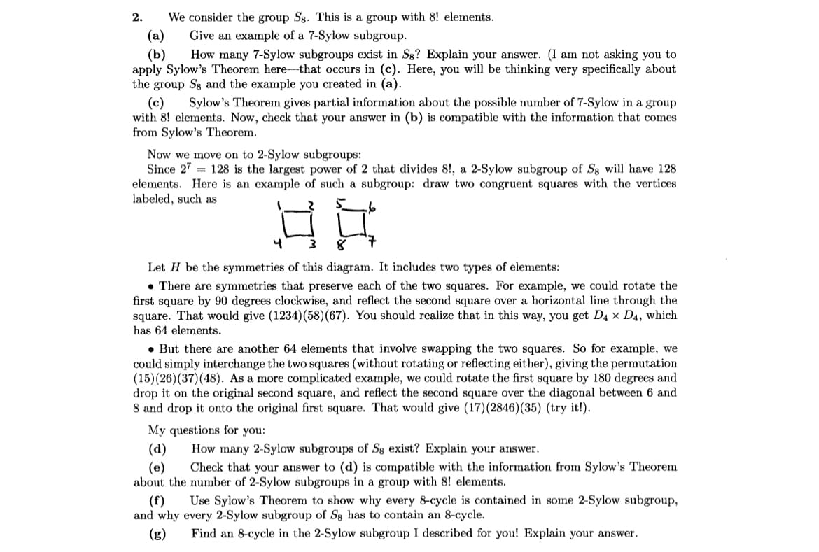 We consider the group Sg. This is a group with 8! elements.
Give an example of a 7-Sylow subgroup.
(a)
(b) How many 7-Sylow subgroups exist in Sg? Explain your answer. (I am not asking you to
apply Sylow's Theorem here that occurs in (c). Here, you will be thinking very specifically about
the group Ss and the example you created in (a).
2.
(c) Sylow's Theorem gives partial information about the possible number of 7-Sylow in a group
with 8! elements. Now, check that your answer in (b) is compatible with the information that comes
from Sylow's Theorem.
Now we move on to 2-Sylow subgroups:
Since 27
128 is the largest power of 2 that divides 8!, a 2-Sylow subgroup of Sg will have 128
elements. Here is an example of such a subgroup: draw two congruent squares with the vertices
labeled, such as
4
ما
8
Let H be the symmetries of this diagram. It includes two types of elements:
. There are symmetries that preserve each of the two squares. For example, we could rotate the
first square by 90 degrees clockwise, and reflect the second square over a horizontal line through the
square. That would give (1234) (58) (67). You should realize that in this way, you get D4 x D4, which
has 64 elements.
. But there are another 64 elements that involve swapping the two squares. So for example, we
could simply interchange the two squares (without rotating or reflecting either), giving the permutation
(15) (26) (37) (48). As a more complicated example, we could rotate the first square by 180 degrees and
drop it on the original second square, and reflect the second square over the diagonal between 6 and
8 and drop it onto the original first square. That would give (17) (2846) (35) (try it!).
My questions for you:
(d)
How many 2-Sylow subgroups of Ss exist? Explain your answer.
(e) Check that your answer to (d) is compatible with the information from Sylow's Theorem
about the number of 2-Sylow subgroups in a group with 8! elements.
(f)
Use Sylow's Theorem to show why every 8-cycle is contained in some 2-Sylow subgroup,
and why every 2-Sylow subgroup of S8 has to contain an 8-cycle.
(g) Find an 8-cycle in the 2-Sylow subgroup I described for you! Explain your answer.