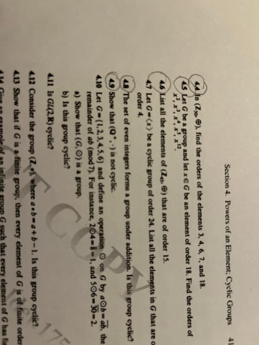 Section 4. Powers of an Element; Cyclic Groups
4.4 In (Z30.), find the orders of the elements 3, 4, 6, 7, and 18.
4.5 Let G be a group and let xEG be an element of order 18. Find the orders of
X",
4.6 List all the elements of (Z45.) that are of order 15.
4.7 Let G-(x) be a cyclic group of order 24. List all the elements in G that are on
order 4.
4.11 Is GL(2,R) cyclic?
41
4.8 The set of even integers forms a group under addition. Is this group cyclic?
4.9 Show that (Q*,-) is not cyclic.
4.10 Let G-(1,2,3,4,5,6) and define an operation O on G by aOb-ab, the
remainder of ab (mod 7). For instance, 204-8-1, and 506-30-2.
a) Show that (G,O) is a group.
b) Is this group cyclic?
175
4.12 Consider the group (Z.), where a b=a+b-1. Is this group cyclic?
4.13 Show that if G is a finite group, then every element of G is
ite group G such that every element of G has fin
is of finite
finite order