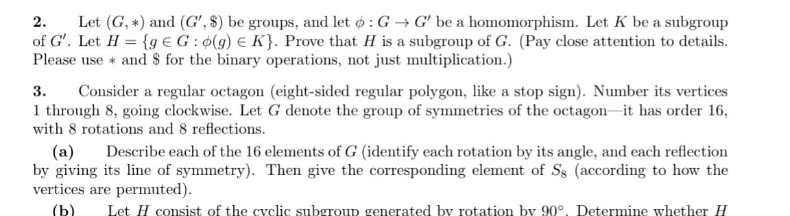 2. Let (G, *) and (G', $) be groups, and let : G → G' be a homomorphism. Let K be a subgroup
of G'. Let H = {ge G: (g) E K}. Prove that H is a subgroup of G. (Pay close attention to details.
Please use and $ for the binary operations, not just multiplication.)
3. Consider a regular octagon (eight-sided regular polygon, like a stop sign). Number its vertices
1 through 8, going clockwise. Let G denote the group of symmetries of the octagon it has order 16,
with 8 rotations and 8 reflections.
(a) Describe each of the 16 elements of G (identify each rotation by its angle, and each reflection
by giving its line of symmetry). Then give the corresponding element of Sg (according to how the
vertices are permuted).
(b) Let H consist of the cyclic subgroup generated by rotation by 90°. Determine whether H