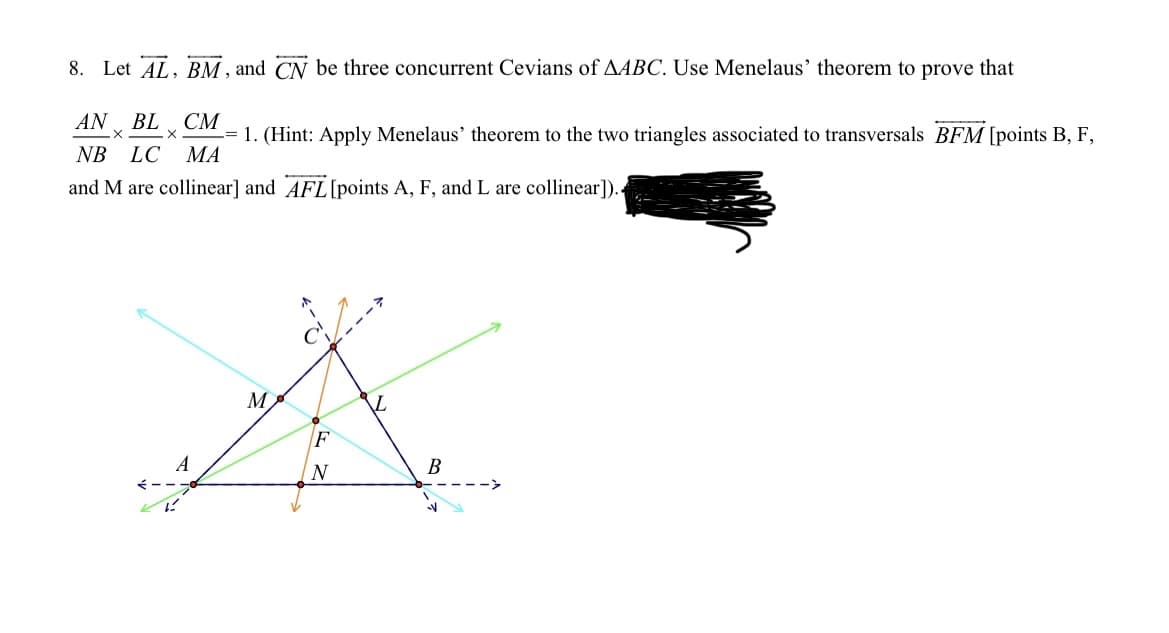 8. Let AL, BM, and CN be three concurrent Cevians of AABC. Use Menelaus' theorem to prove that
AN BL, CM
X
X
=
NB LC MA
1. (Hint: Apply Menelaus' theorem to the two triangles associated to transversals BFM [points B, F,
and M are collinear] and AFL [points A, F, and L are collinear]).
A
ہے
M
F
N
L
B
V