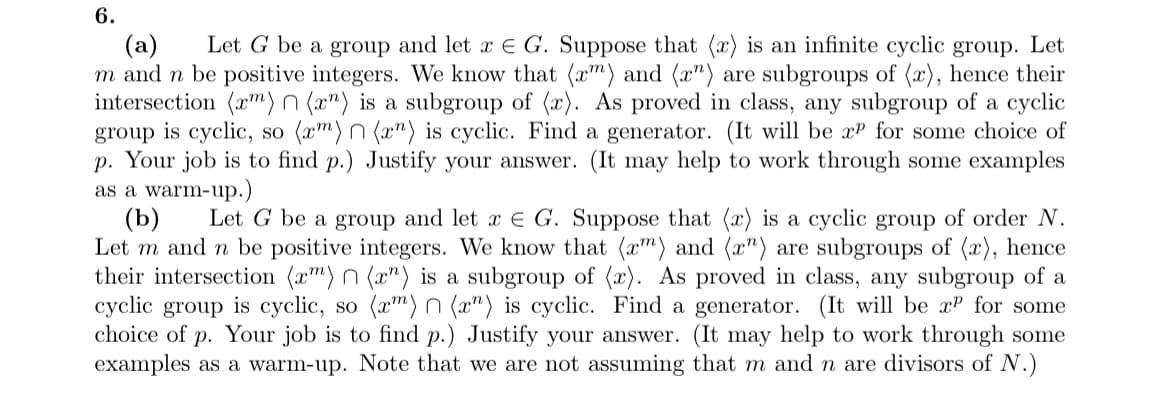 6.
(a) Let G be a group and let x E G. Suppose that (x) is an infinite cyclic group. Let
m and n be positive integers. We know that (x) and (x") are subgroups of (x), hence their
intersection (m) n (rn) is a subgroup of (x). As proved in class, any subgroup of a cyclic
group is cyclic, so (rm) n(x) is cyclic. Find a generator. (It will be x for some choice of
p. Your job is to find p.) Justify your answer. (It may help to work through some examples
as a warm-up.)
(b) Let G be a group and let x E G. Suppose that (x) is a cyclic group of order N.
Let m and n be positive integers. We know that (x) and (x") are subgroups of (x), hence
their intersection (rm) n(x) is a subgroup of (x). As proved in class, any subgroup of a
cyclic group is cyclic, so (xm) n(x) is cyclic. Find a generator. (It will be xP for some
choice of p. Your job is to find p.) Justify your answer. (It may help to work through some
examples as a warm-up. Note that we are not assuming that m and n are divisors of N.)