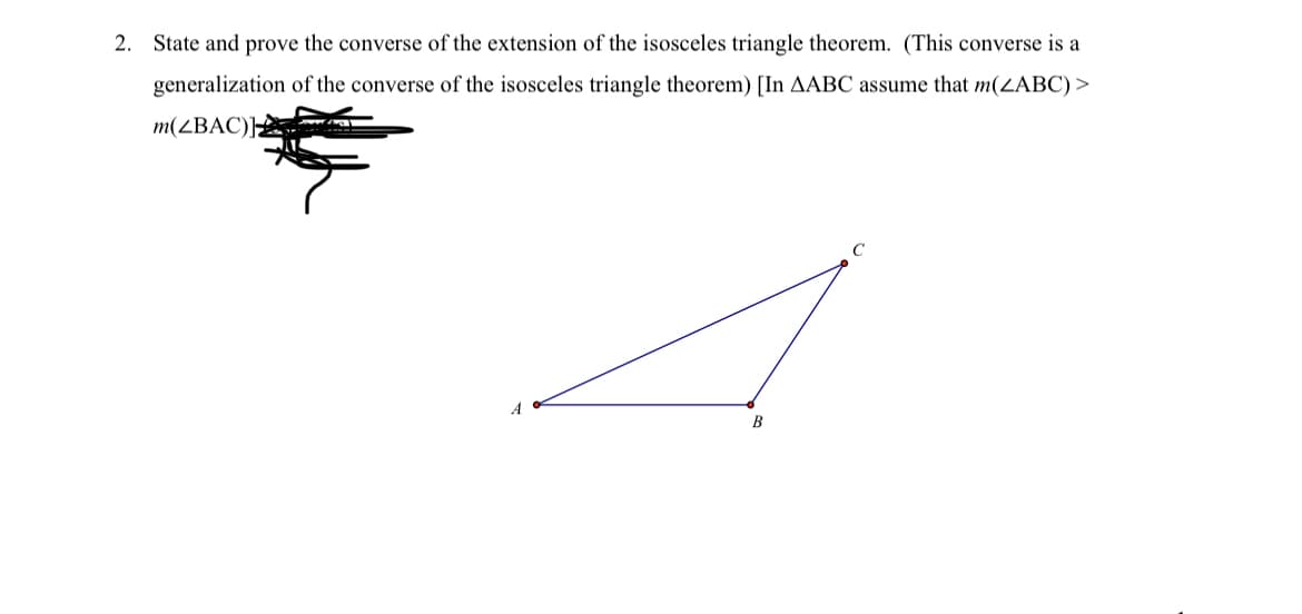 2. State and prove the converse of the extension of the isosceles triangle theorem. (This converse is a
generalization of the converse of the isosceles triangle theorem) [In AABC assume that m(ZABC) >
m(ZBAC)]
B