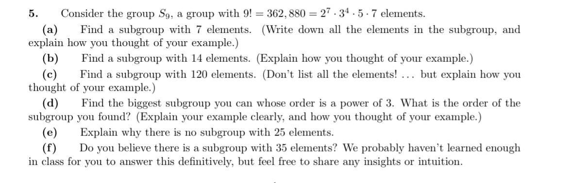 Consider the group S9, a group with 9!= 362, 880 = 27.34.5.7 elements.
(a)
Find a subgroup with 7 elements. (Write down all the elements in the subgroup, and
explain how you thought of your example.)
Find a subgroup with 14 elements. (Explain how you thought of your example.)
5.
(b)
(c) Find a subgroup with 120 elements. (Don't list all the elements! ... but explain how you
thought of your example.)
(d) Find the biggest subgroup you can whose order is a power of 3. What is the order of the
subgroup you found? (Explain your example clearly, and how you thought of your example.)
(e) Explain why there is no subgroup with 25 elements.
(f) Do you believe there is a subgroup with 35 elements? We probably haven't learned enough
in class for you to answer this definitively, but feel free to share any insights or intuition.