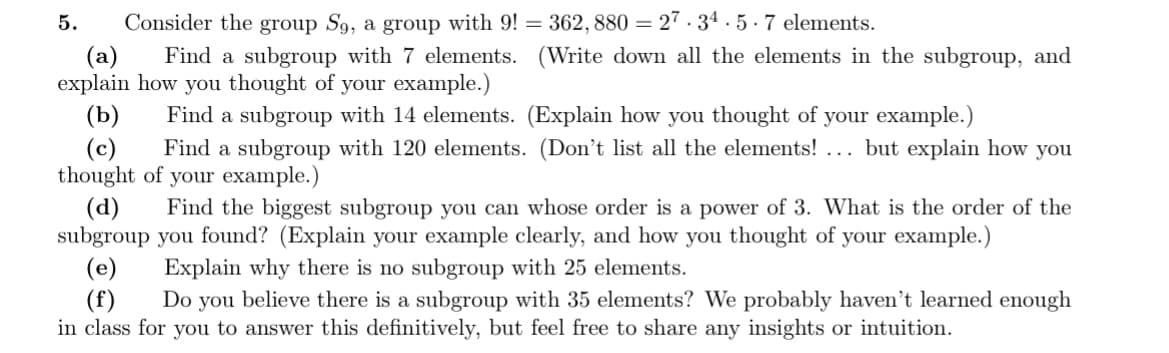 Consider the group S9, a group with 9! = 362,880 = 27.34.5.7 elements.
(a)
Find a subgroup with 7 elements. (Write down all the elements in the subgroup, and
explain how you thought of your example.)
(b)
Find a subgroup with 14 elements. (Explain how you thought of your example.)
(c) Find a subgroup with 120 elements. (Don't list all the elements! ... but explain how you
thought of your example.)
5.
(d) Find the biggest subgroup you can whose order is a power of 3. What is the order of the
subgroup you found? (Explain your example clearly, and how you thought of your example.)
Explain why there is no subgroup with 25 elements.
(e)
Do you believe there is a subgroup with 35 elements? We probably haven't learned enough
in class for you to answer this definitively, but feel free to share any insights or intuition.