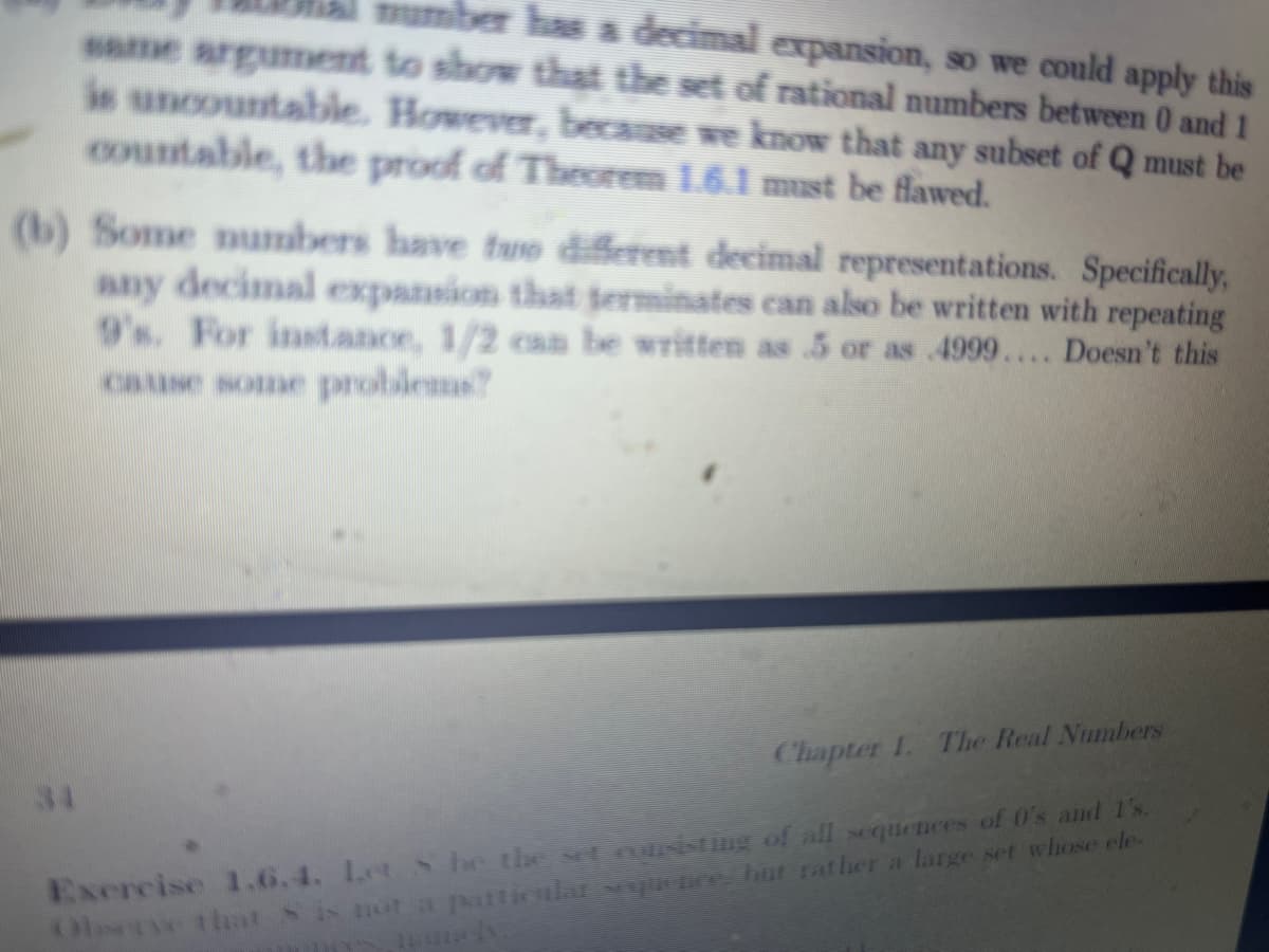 number has a decimal expansion, so we could apply this
same argument to show that the set of rational numbers between 0 and 1
is uncountable. However, because we know that any subset of Q must be
countable, the proof of Theorem 1.6.1 must be flawed.
(b) Some numbers have two different decimal representations. Specifically,
any decimal expansion that terminates can also be written with repeating
9's. For instance, 1/2 can be written as 5 or as 4999.... Doesn't this
cause some problems?
34
Chapter 1. The Real Numbers
Exercise 1.6.4. Let S he the set consisting of all sequences of 0's and I's.
Observe that is not a particular sexquence, but rather a large set whose ele-
namely