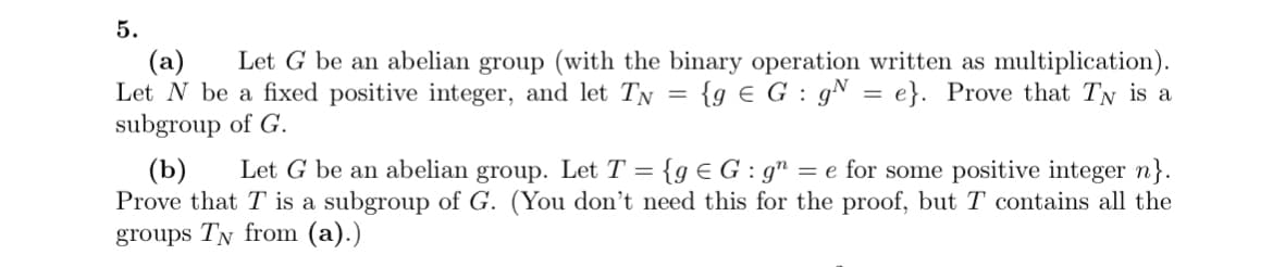 5.
(a) Let G be an abelian group (with the binary operation written as multiplication).
Let N be a fixed positive integer, and let TN = {g € G g = e}. Prove that Ty is a
subgroup of G.
=
(b) Let G be an abelian group. Let T = {g €G: g = e for some positive integer n}.
Prove that T is a subgroup of G. (You don't need this for the proof, but T contains all the
groups TN from (a).)