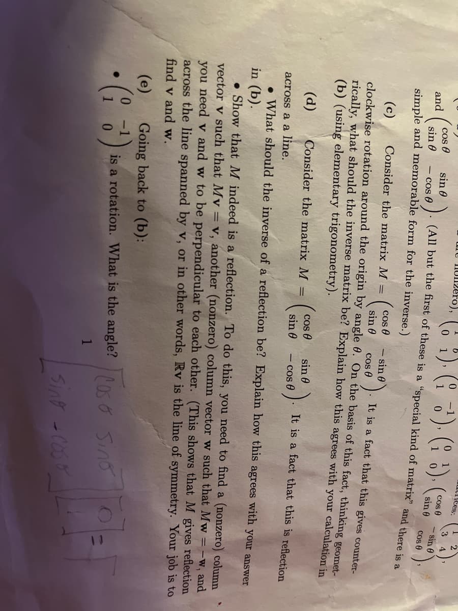 cos
and
sin 0
simple and memorable form for the inverse.)
sin 0
une nonzero),
(6
(All but the first of these is a "special kind of matrix" and there is a
090).
(d) Consider the matrix M
-
Cos 0
sin 0
0
(13) (3) (
cos
sin 0
It is a fact that this gives counter-
cos (
(c) Consider the matrix M =
clockwise rotation around the origin by angle 0. On the basis of this fact, thinking geomet-
rically, what should the inverse matrix be? Explain how this agrees with your calculation in
(b) (using elementary trigonometry).
- sin
sin 0
- cos 0
utrices:
cos 0
sin 0
(e)
Going back to (b):
-
• (i 3¹); is a rotation. What is the angle? Sino
1
1
2
3 4
- sin 0
Cos 0
It is a fact that this is reflection
Sing-Co
across a a line.
. What should the inverse of a reflection be? Explain how this agrees with your answer
in (b).
Show that M indeed is a reflection. To do this, you need to find a (nonzero) column
vector v such that My = v, another (nonzero) column vector w such that Mw = -w, and
you need v and w to be perpendicular to each other. (This shows that M gives reflection
across the line spanned by v, or in other words, Rv is the line of symmetry. Your job is to
find v and w.