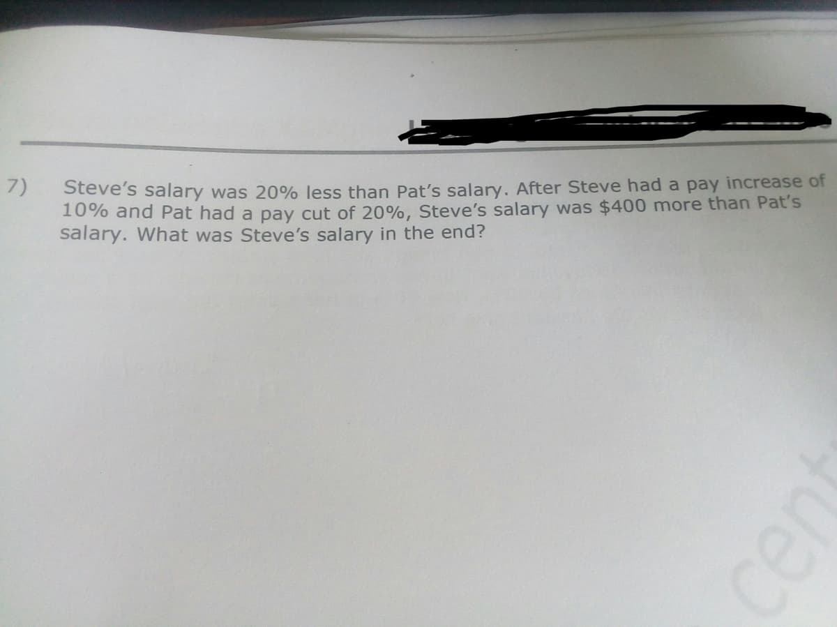 7)
Steve's salary was 20% less than Pat's salary. After Steve had a pay increase of
10% and Pat had a pay cut of 20%, Steve's salary was $400 more than Pat's
salary. What was Steve's salary in the end?
cent