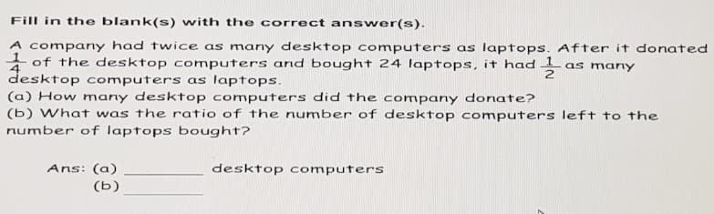 Fill in the blank(s) with the correct answer(s).
A company had twice as many desktop computers as laptops. After it donated
of the desktop computers and bought 24 laptops, it had 1 as many
desktop computers as laptops.
(a) How many desktop computers did the company donate?
(b) What was the ratio of the number of desktop computers left to the
number of laptops bought?
Ans: (a)
(b)
desktop computers