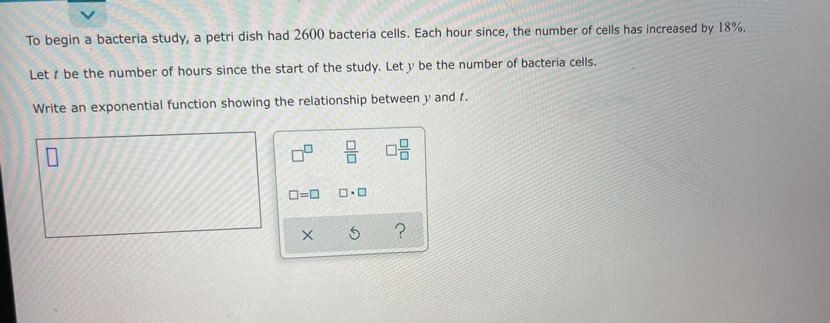 To begin a bacteria study, a petri dish had 2600 bacteria cells. Each hour since, the number of cells has increased by 18%.
Let t be the number of hours since the start of the study. Let y be the number of bacteria cells.
Write an exponential function showing the relationship between y and t.
D=0
