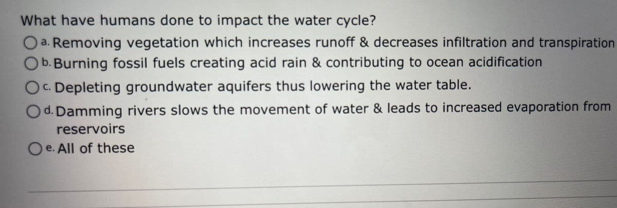 What have humans done to impact the water cycle?
Oa. Removing vegetation which increases runoff & decreases infiltration and transpiration
O b. Burning fossil fuels creating acid rain & contributing to ocean acidification
OC. Depleting groundwater aquifers thus lowering the water table.
Od. Damming rivers slows the movement of water & leads to increased evaporation from
reservoirs
O e. All of these
