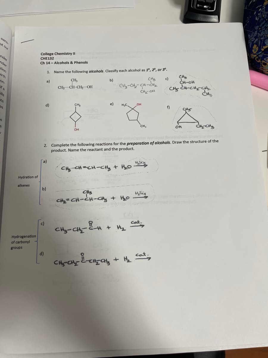 sano
ut our
College Chemistry II
CHE132
Ch 14 - Alcohols & Phenols
ender
Name the following alcohols. Classify each alcohol as 1°, 20, or 3°.
c)
nder
CH
CH-OH
tion
1.
CH-CH,-CH-CHz
CH-OH
b)
irth
a)
on-
CH CH-CH OH
if a
ills
e)
H,C.
f)
ats
CH,
d)
SE
CH3
2. Complete the following reactions for the preparation of alcohols. Draw the structure of the
product. Name the reactant and the product.
он
a)
CHy CH=CH-CHy + HyO
Hydration of
alkenes
b)
CHy=CH-CH-CHy + HyO
Cat.
c)
CHy-CH--H +H
Hydrogenation
of carbonyl
cat
groups
d)
