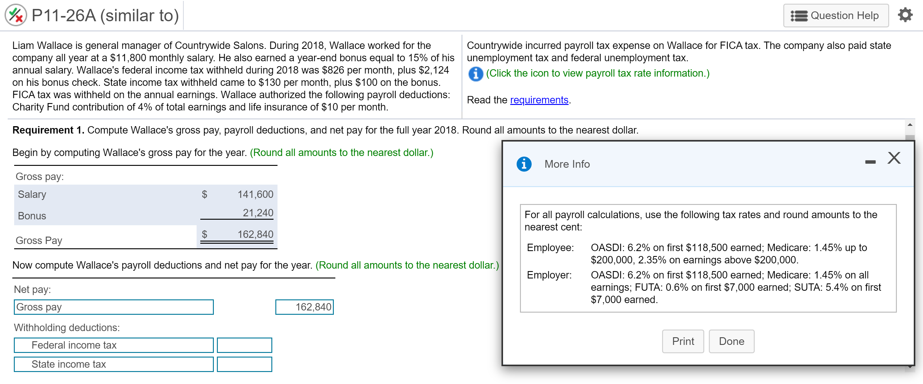 Liam Wallace is general manager of Countrywide Salons. During 2018, Wallace worked for the
company all year at a $11,800 monthly salary. He also earned a year-end bonus equal to 15% of his unemployment tax and federal unemployment tax.
annual salary. Wallace's federal income tax withheld during 2018 was $826 per month, plus $2,124
on his bonus check. State income tax withheld came to $130 per month, plus $100 on the bonus.
FICA tax was withheld on the annual earnings. Wallace authorized the following payroll deductions:
Charity Fund contribution of 4% of total earnings and life insurance of $10 per month.
Countrywide incurred payroll tax expense on Wallace for FICA tax. The company also paid state
i (Click the icon to view payroll tax rate information.)
Read the requirements.
Requirement 1. Compute Wallace's gross pay, payroll deductions, and net pay for the full year 2018. Round all amounts to the nearest dollar.
Begin by computing Wallace's gross pay for the year. (Round all amounts to the nearest dollar.)
More Info
Gross pay:
Salary
$
141,600
Bonus
21,240
For all payroll calculations, use the following tax rates and round amounts to the
nearest cent:
$
162,840
Gross Pay
OASDI: 6.2% on first $118,500 earned; Medicare: 1.45% up to
$200,000, 2.35% on earnings above $200,000.
OASDI: 6.2% on first $118,500 earned; Medicare: 1.45% on all
earnings; FUTA: 0.6% on first $7,000 earned; SUTA: 5.4% on first
$7,000 earned.
Employee:
Now compute Wallace's payroll deductions and net pay for the year. (Round all amounts to the nearest dollar.)
Employer:
Net pay:
Gross pay
162,840
Withholding deductions:
Federal income tax
Print
Done
State income tax

