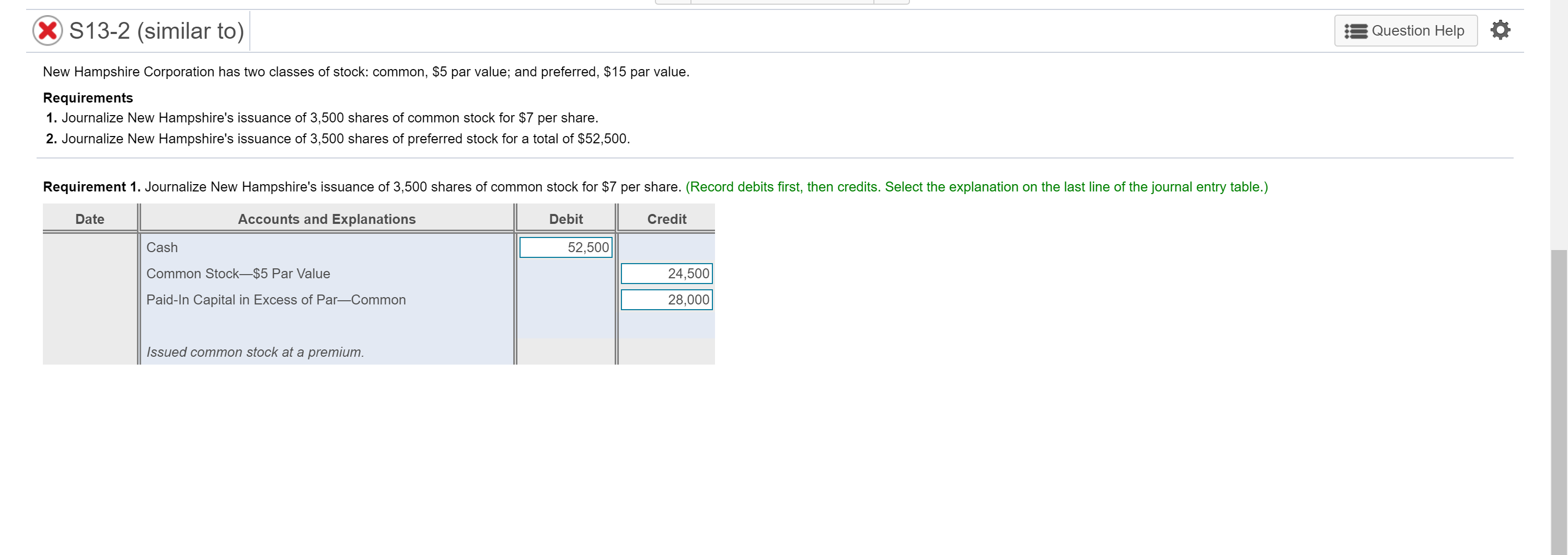 New Hampshire Corporation has two classes of stock: common, $5 par value; and preferred, $15 par value.
Requirements
1. Journalize New Hampshire's issuance of 3,500 shares of common stock for $7 per share.
2. Journalize New Hampshire's issuance of 3,500 shares of preferred stock for a total of $52,500.
Requirement 1. Journalize New Hampshire's issuance of 3,500 shares of common stock for $7 per share. (Record debits first, then credits. Select the explanation on the last line of the journal entry table.)
Date
Accounts and Explanations
Debit
Credit
Cash
52,500
Common Stock–$5 Par Value
24,500
Paid-In Capital in Excess of Par-Common
28,000
Issued common stock at a premium.
