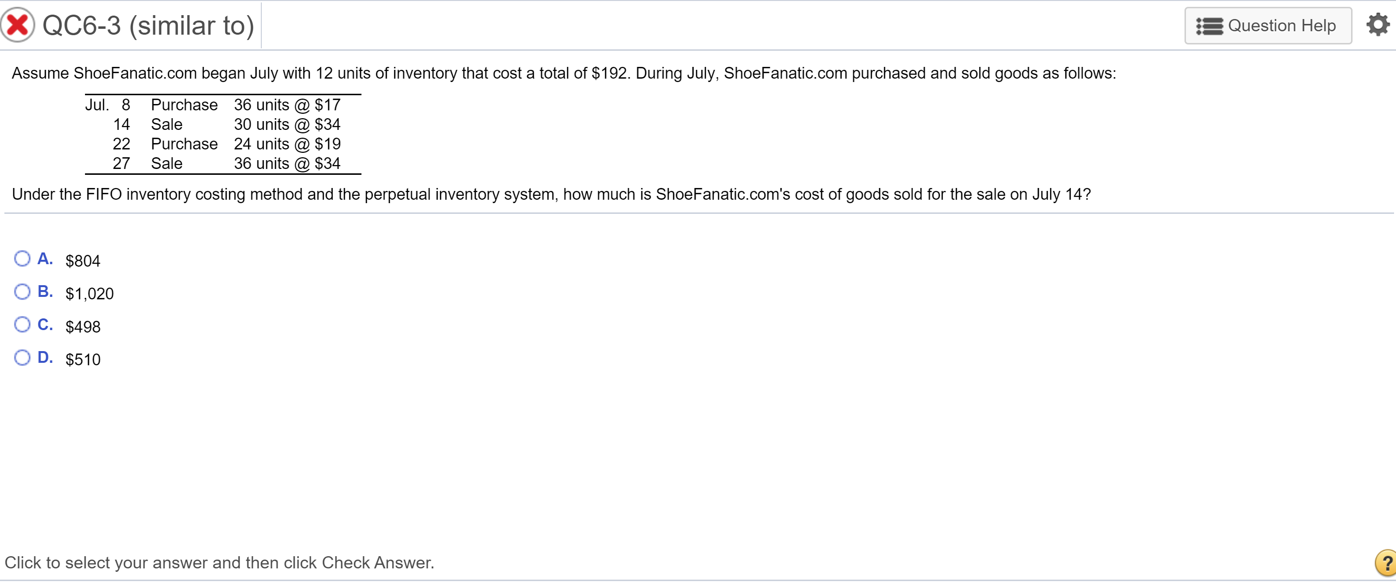 Assume ShoeFanatic.com began July with 12 units of inventory that cost a total of $192. During July, ShoeFanatic.com purchased and sold goods as follows:
Jul. 8
Purchase 36 units @ $17
30 units @ $34
22 Purchase 24 units @ $19
36 units @ $34
14
Sale
27
Sale
Under the FIFO inventory costing method and the perpetual inventory system, how much is ShoeFanatic.com's cost of goods sold for the sale on July 14?
O A. $804
В. $1,020
O C. $498
D. $510
