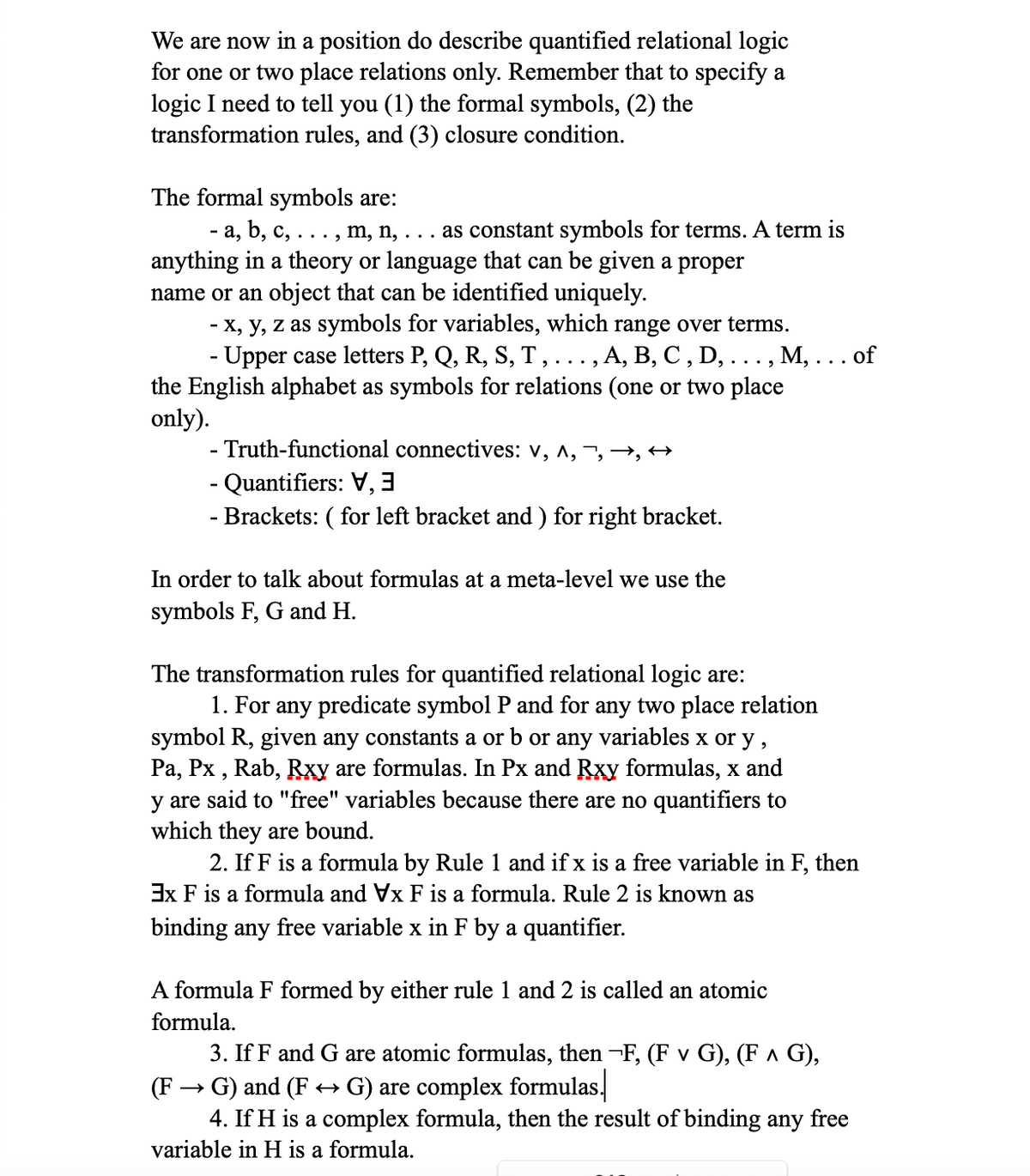 We are now in a position do describe quantified relational logic
for one or two place relations only. Remember that to specify a
logic I need to tell you (1) the formal symbols, (2) the
transformation rules, and (3) closure condition.
The formal symbols are:
· a, b, c, . . . , m, n, . . . as constant symbols for terms. A term is
anything in a theory or language that can be given a proper
name or an object that can be identified uniquely.
- x, y, z as symbols for variables, which range over terms.
- Upper case letters P, Q, R, S, T, . . . , A, B, C, D, . . . , M, . . . of
alphabet as symbols for relations (on two place
the
only).
- Truth-functional connectives: V, ^, , , ↔
- Quantifiers: V
- Brackets: ( for left bracket and ) for right bracket.
In order to talk about formulas at a meta-level we use the
symbols F, G and H.
The transformation rules for quantified relational logic are:
1. For any predicate symbol P and for any two place relation
symbol R, given any constants a or b or any variables x or y,
Pa, Px, Rab, Rxy are formulas. In Px and Rxy formulas, x and
y are said to "free" variables because there are no quantifiers to
which they are bound.
2. If F is a formula by Rule 1 and if x is a free variable in F, then
3x F is a formula and Vx F is a formula. Rule 2 is known as
binding any free variable x in F by a quantifier.
A formula F formed by either rule 1 and 2 is called an atomic
formula.
3. If F and G are atomic formulas, then -F, (F v G), (F ^ G),
· G) and (F ↔ G) are complex formulas.
(F
4. If H is a complex formula, then the result of binding any free
variable in H is a formula.