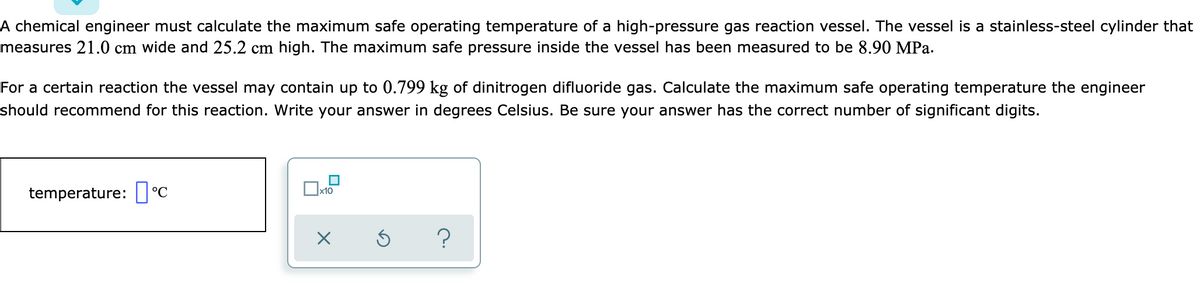 A chemical engineer must calculate the maximum safe operating temperature of a high-pressure gas reaction vessel. The vessel is a stainless-steel cylinder that
measures 21.0 cm wide and 25.2 cm high. The maximum safe pressure inside the vessel has been measured to be 8.90 MPa.
For a certain reaction the vessel may contain up to 0.799 kg of dinitrogen difluoride gas. Calculate the maximum safe operating temperature the engineer
should recommend for this reaction. Write your answer in degrees Celsius. Be sure your answer has the correct number of significant digits.
temperature: ] °C
х10
