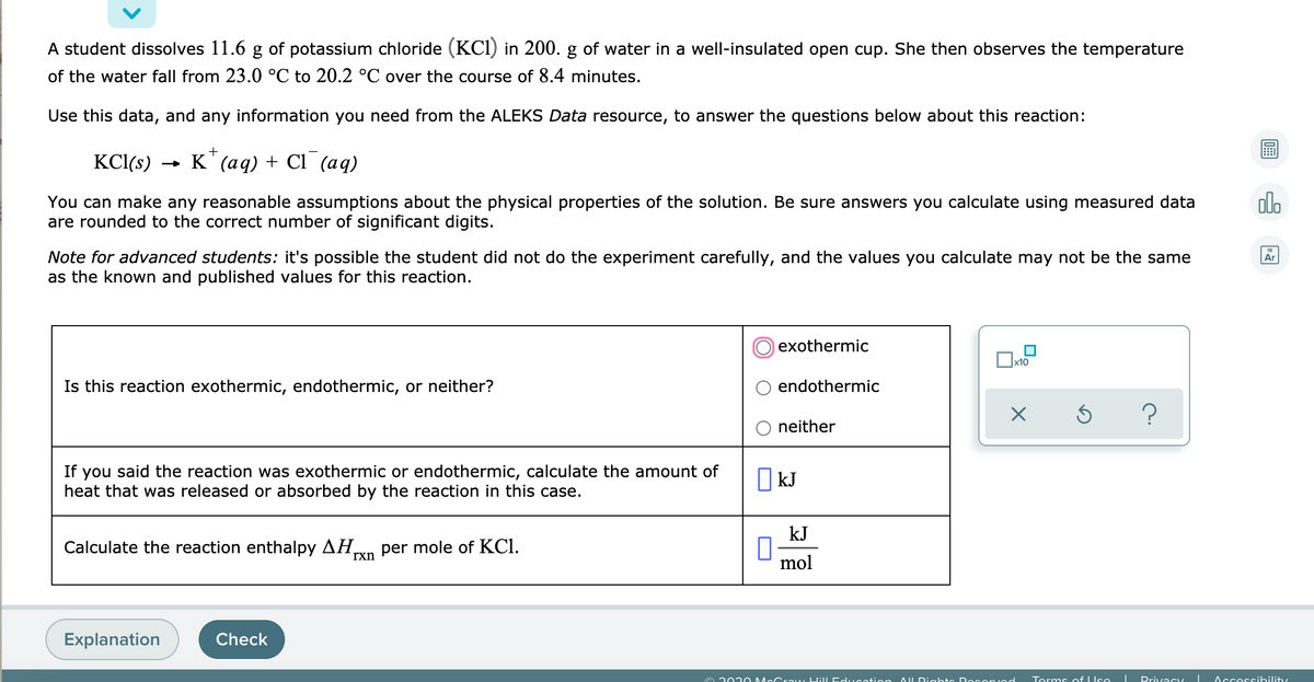 A student dissolves 11.6 g of potassium chloride (KCI) in 200. g of water in a well-insulated open cup. She then observes the temperature
of the water fall from 23.0 °C to 20.2 °C over the course of 8.4 minutes.
Use this data, and any information you need from the ALEKS Data resource, to answer the questions below about this reaction:
KCl(s)
- К (ад) + Cl
(ад)
You can make any reasonable assumptions about the physical properties of the solution. Be sure answers you calculate using measured data
are rounded to the correct number of significant digits.
olo
Note for advanced students: it's possible the student did not do the experiment carefully, and the values you calculate may not be the same
as the known and published values for this reaction.
Ar
exothermic
|x10
Is this reaction exothermic, endothermic, or neither?
endothermic
?
O neither
If you said the reaction was exothermic or endothermic, calculate the amount of
heat that was released or absorbed by the reaction in this case.
O kJ
kJ
Calculate the reaction enthalpy AH,
per mole of KCI.
rxn
mol
Explanation
Check
A 202 0 McC raw Hill Education AL Dights Do Cenved
Terms of IIse
Privacy
Accessibility
