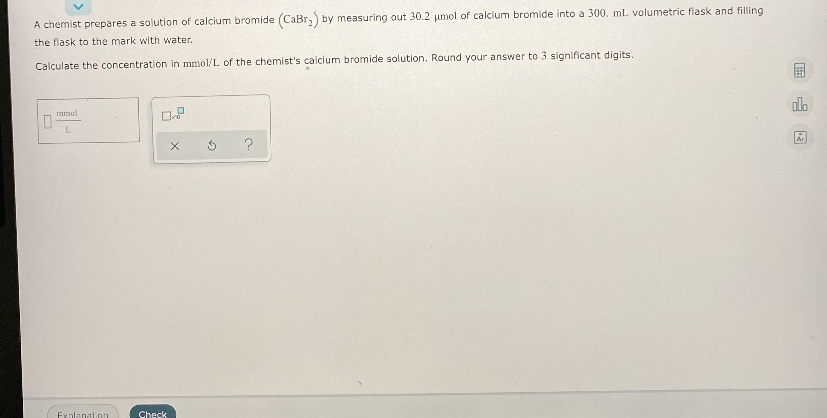 **Chemistry Calculation: Concentration of Calcium Bromide Solution**

**Problem Statement:**
A chemist prepares a solution of calcium bromide (CaBr₂) by measuring out 30.2 μmol of calcium bromide into a 300. mL volumetric flask and filling the flask to the mark with water.

Calculate the concentration in mmol/L of the chemist's calcium bromide solution. Round your answer to 3 significant digits.

**Solution:**
To find the concentration, you need the amount of substance in moles (or millimoles) and the volume of the solution in liters.

1. **Convert micromoles to millimoles:**
\[ 30.2 \, \mu\text{mol} = \frac{30.2 \, \mu\text{mol}}{1000} = 0.0302 \, \text{mmol} \]

2. **Convert the volume from milliliters to liters:**
\[ 300. \, \text{mL} = \frac{300.}{1000} = 0.300 \, \text{L} \]

3. **Calculate the concentration in mmol/L:**
\[ \text{Concentration} = \frac{\text{Amount of substance (mmol)}}{\text{Volume (L)}} = \frac{0.0302 \, \text{mmol}}{0.300 \, \text{L}} = 0.1007 \, \text{mmol/L} \]

Rounded to 3 significant digits, the concentration is:
\[ \text{Concentration} = 0.101 \, \text{mmol/L} \]

**Answer:**
The concentration of the calcium bromide solution is \(0.101 \, \text{mmol/L}\).

**UI Elements:**
- There is a box labeled "mmol/L" where the user is expected to input their final calculated concentration.

**Action Buttons:**
- **Check**: To verify the solution.
- **Explanation**: To provide more details or steps if needed.
- Other icons at the right side include:
  - A calculator icon.
  - A statistics/graph icon.
  - An AR (augmented reality) icon.