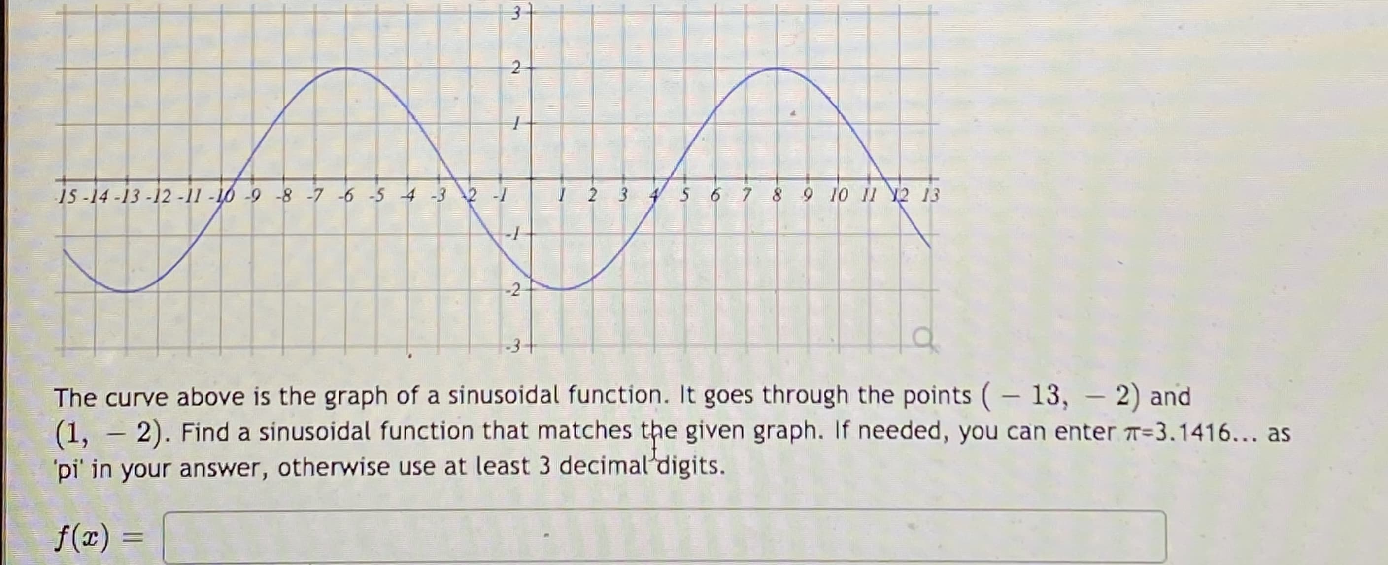 2
is-14-13 -12 -11 -10 -9 -8 -7-6 -5 4 -32 -1
I 2 3 45 6 7 8 9 10 11 12 13
-2
-31
The curve above is the graph of a sinusoidal function. It goes through the points (- 13, - 2) and
(1, –2). Find a sinusoidal function that matches the given graph. If needed, you can enter T=3.1416... as
pi' in your answer, otherwise use at least 3 decimal'digits.
