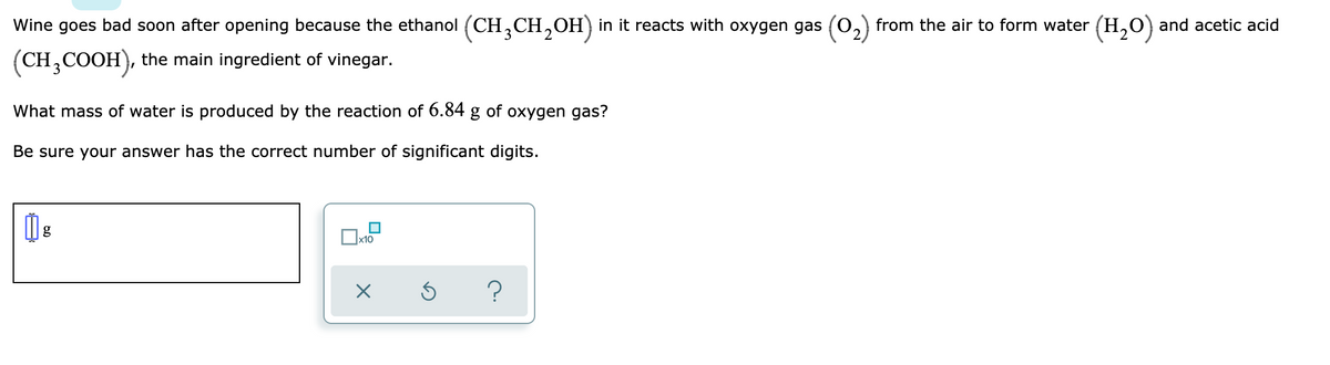 Wine goes bad soon after opening because the ethanol (CH,CH,OH)in it reacts with oxygen gas (0,) from the air to form water (H,0) and acetic acid
3
2
(CH,COOH), the main ingredient of vinegar.
What mass of water is produced by the reaction of 6.84 g of oxygen gas?
Be sure your answer has the correct number of significant digits.
g
x10
