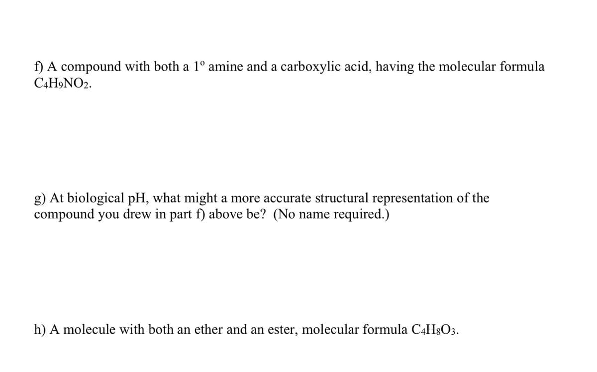 ### Organic Chemistry Problems

**f) Compound Information**  
A compound with both a 1° amine and a carboxylic acid, having the molecular formula C₄H₉NO₂.

**g) Structural Representation at Biological pH**  
At biological pH, what might a more accurate structural representation of the compound you drew in part f) above be? (No name required.)

**h) Additional Compound Information**  
A molecule with both an ether and an ester, with the molecular formula C₄H₈O₃.