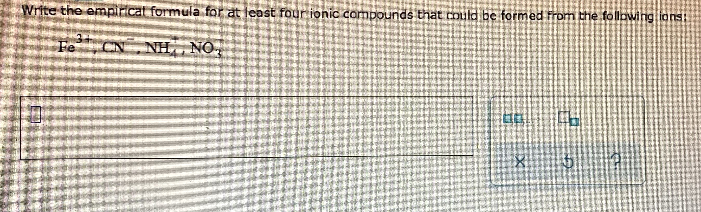 Write the empirical formula for at least four ionic compounds that could be formed from the following ions:
3+
Fe, CN , NH,, NO,
