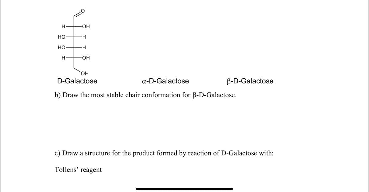 ### Structure and Reactions of D-Galactose

---

#### Provided Image Transcription:

![D-Galactose structure diagram]

**D-Galactose:**  
Formula: C₆H₁₂O₆

    O
    |
    H-C-OH
    |
    H-C-H
    |
    HO-C-H
    |
    H-C-H
    |
    HO-C-H
    |
    H-C-OH

**α-D-Galactose**

**β-D-Galactose**

---

**b) Draw the most stable chair conformation for β-D-Galactose.**

---

**c) Draw a structure for the product formed by reaction of D-Galactose with:**

**Tollens' reagent**

---

#### Detailed Explanations:

**1. Structural Diagram of D-Galactose:**
The structure of D-Galactose consists of six carbon atoms arranged in a chain with various functional groups attached. The groups are as follows:

- Carbon 1 is an aldehyde group (CHO).
- Carbon 2 and 4 have hydroxyl groups (OH) on the left side.
- Carbon 3 and 5 have hydroxyl groups on the right side.
- Carbon 6 is a CH2OH group.
- Remaining hydrogens are single atoms bonded to carbons.

**2. Chair Conformation (for β-D-Galactose):**
The most stable chair conformation of β-D-Galactose needs to minimize steric hindrance by placing bulky groups in equatorial positions. This conformation often needs to be drawn following Robinson projections, considering the hydroxyl groups' axial/equatorial placements.

**3. Reaction with Tollens' Reagent:**
When D-Galactose reacts with Tollens’ reagent (an oxidizing agent), it forms a carboxylic acid from the aldehyde group. In this reaction:
- The aldehyde group (CHO) is oxidized to a carboxyl group (COOH).
