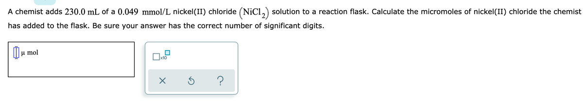 A chemist adds 230.0 mL of a 0.049 mmol/L nickel(II) chloride (NiCl, solution to a reaction flask. Calculate the micromoles of nickel(II) chloride the chemist
has added to the flask. Be sure your answer has the correct number of significant digits.
µ mol
x10
