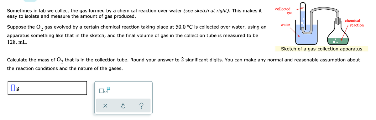 collected
Sometimes in lab we collect the gas formed by a chemical reaction over water (see sketch at right). This makes it
easy to isolate and measure the amount of gas produced.
gas
chemical
reaction
water
Suppose the O, gas evolved by a certain chemical reaction taking place at 50.0 °C is collected over water, using an
apparatus something like that in the sketch, and the final volume of gas in the collection tube is measured to be
128. mL.
Sketch of a gas-collection apparatus
Calculate the mass of 0, that is in the collection tube. Round your answer to 2 significant digits. You can make any normal and reasonable assumption about
the reaction conditions and the nature of the gases.
Ox10
