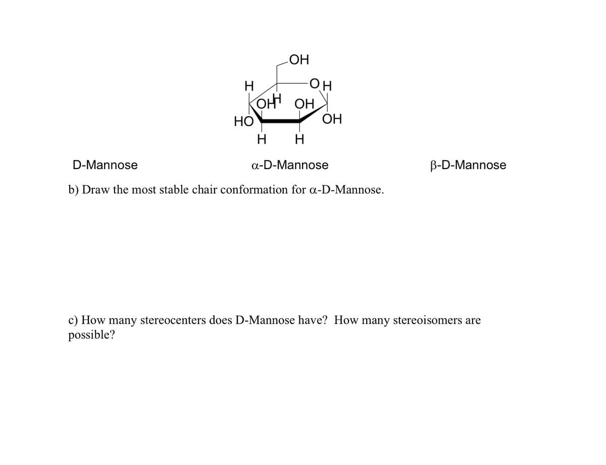 HO
H
KOH OH
НО
ОН
H
D-Mannose
a-D-Mannose
B-D-Mannose
b) Draw the most stable chair conformation for a-D-Mannose.
c) How many stereocenters does D-Mannose have? How many stereoisomers are
possible?
