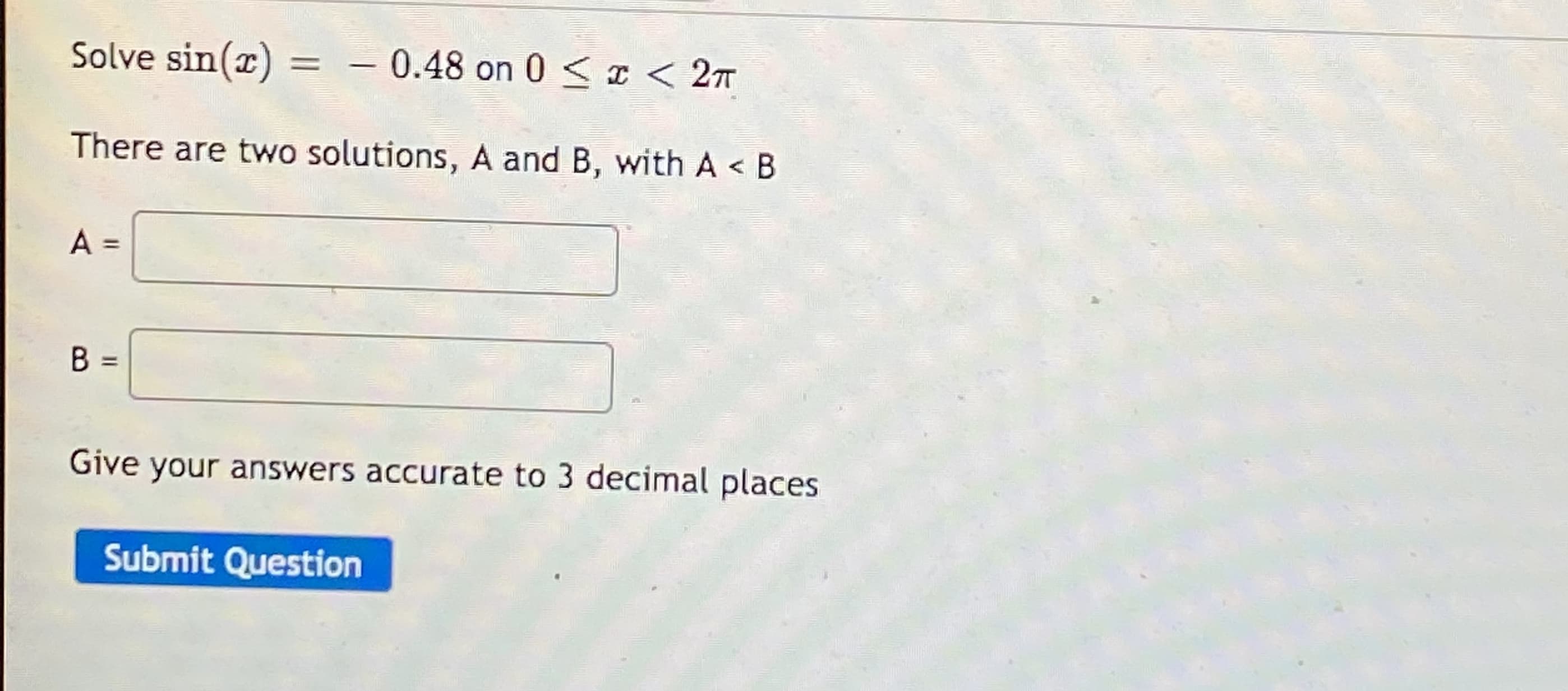 Solve sin(r) = – 0.48 on 0 < I < 2
There are two solutions, A and B, with A < B
A =
%3D
Give your answers accurate to 3 decimal places
