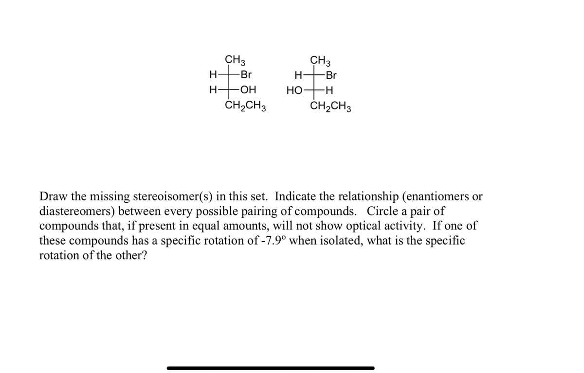 CH3
CH3
H-
Br
H-
Br
H-
-HO-
НО
ČH,CH3
CH2CH3
Draw the missing stereoisomer(s) in this set. Indicate the relationship (enantiomers or
diastereomers) between every possible pairing of compounds. Circle a pair of
compounds that, if present in equal amounts, will not show optical activity. If one of
these compounds has a specific rotation of -7.9° when isolated, what is the specific
rotation of the other?
