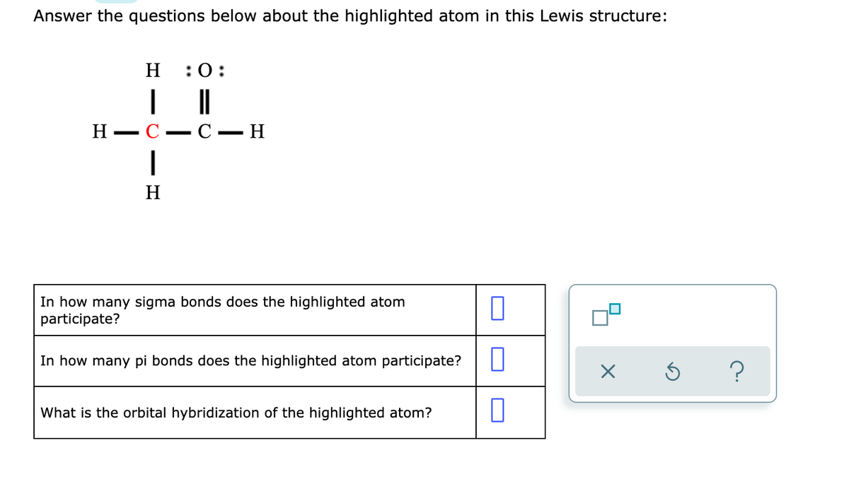 Answer the questions below about the highlighted atom in this Lewis structure:
H
:0:
|
С — Н
Н — С
H
In how many sigma bonds does the highlighted atom
participate?
In how many pi bonds does the highlighted atom participate?
What is the orbital hybridization of the highlighted atom?
