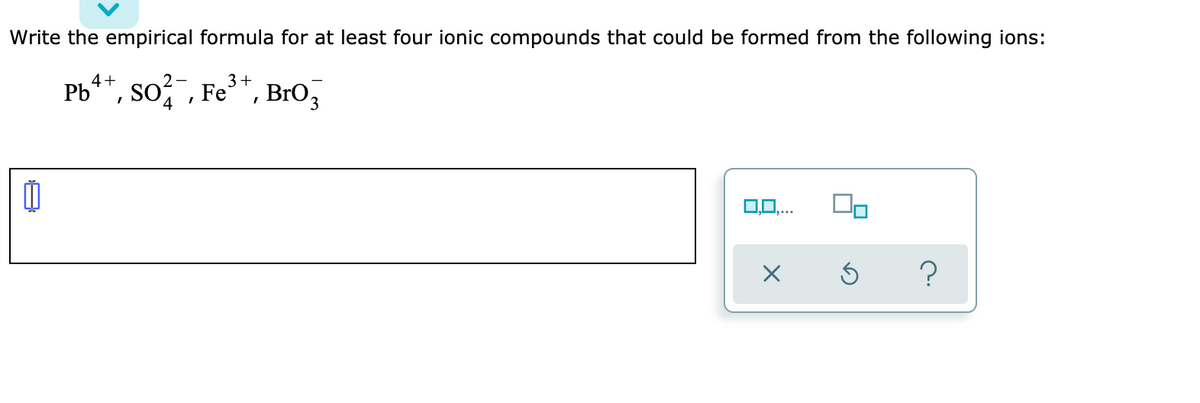 Write the empirical formula for at least four ionic compounds that could be formed from the following ions:
4+
3+
Pb**, so , Fe*, BrO,
O0,...
