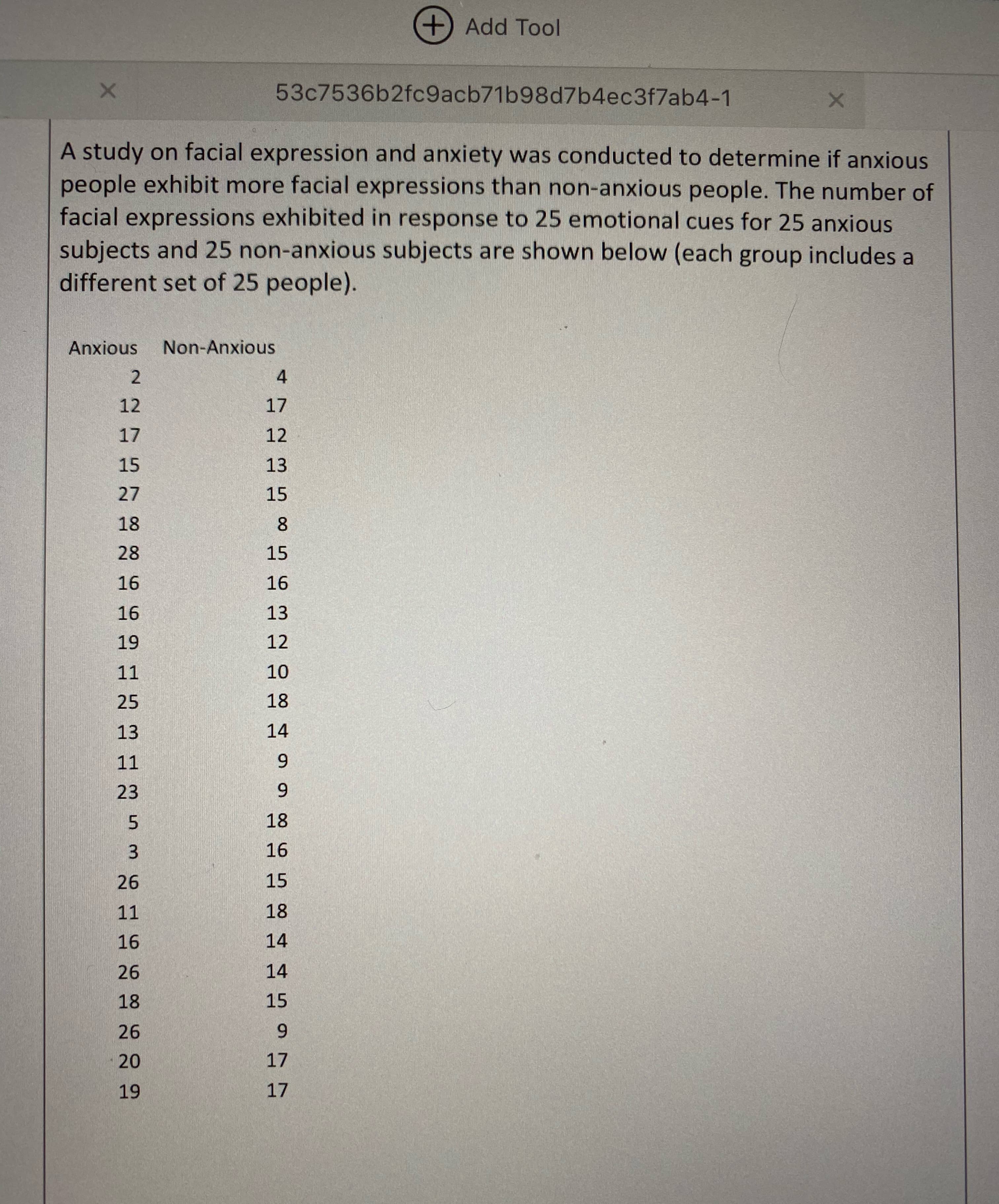 ### Study on Facial Expressions and Anxiety

A study on facial expression and anxiety was conducted to determine if anxious people exhibit more facial expressions than non-anxious people. The number of facial expressions exhibited in response to 25 emotional cues for 25 anxious subjects and 25 non-anxious subjects are shown below (each group includes a different set of 25 people).

#### Data Table: Number of Facial Expressions

| **Anxious** | **Non-Anxious** |
|-------------|-----------------|
| 2           | 4               |
| 12          | 17              |
| 17          | 12              |
| 15          | 13              |
| 27          | 15              |
| 18          | 8               |
| 28          | 15              |
| 16          | 16              |
| 16          | 13              |
| 19          | 12              |
| 11          | 10              |
| 25          | 18              |
| 13          | 14              |
| 11          | 9               |
| 23          | 9               |
| 5           | 18              |
| 3           | 16              |
| 26          | 15              |
| 11          | 18              |
| 16          | 14              |
| 26          | 14              |
| 18          | 15              |
| 26          | 9               |
| 20          | 17              |
| 19          | 17              |

This dataset can help in understanding whether there is a significant difference in the number of facial expressions exhibited by anxious subjects compared to non-anxious subjects in response to emotional cues. For further analysis, you may consider statistical measures such as mean, median, standard deviation, and conducting hypothesis tests. 

### Graphical Representation

For better visualization, it is recommended to use the following types of graphs:

1. **Box Plot**: A box plot for each group (Anxious vs. Non-Anxious) can illustrate the distribution, median, and interquartile range of the data.
2. **Histogram**: Individual histograms can show the frequency distribution of the number of facial expressions for each group.
3. **Scatter Plot**: A scatter plot may help in visualizing any correlation between the number of facial expressions and the anxiety level.
4