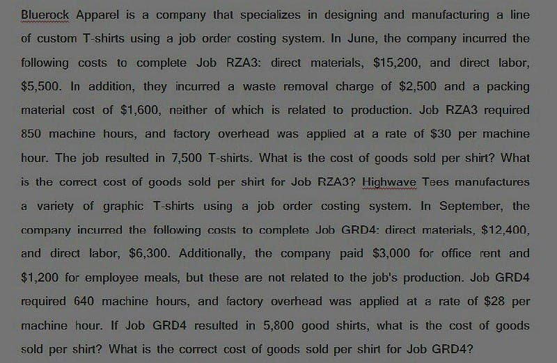 Bluerock Apparel is a company that specializes in designing and manufacturing a line
of custom T-shirts using a job order costing system. In June, the company incurred the
following costs to complete Job RZA3: direct materials, $15,200, and direct labor,
$5,500. In addition, they incurred a waste removal charge of $2,500 and a packing
material cost of $1,600, neither of which is related to production. Job RZA3 required
850 machine hours, and factory overhead was applied at a rate of $30 per machine
hour. The job resulted in 7,500 T-shirts. What is the cost of goods sold per shirt? What
is the correct cost of goods sold per shirt for Job RZA3? Highwave Tees manufactures
a variety of graphic T-shirts using a job order costing system. In September, the
company incurred the following costs to complete Job GRD4: direct materials, $12,400,
and direct labor, $6,300. Additionally, the company paid $3,000 for office rent and
$1,200 for employee meals, but these are not related to the job's production. Job GRD4
required 640 machine hours, and factory overhead was applied at a rate of $28 per
machine hour. If Job GRD4 resulted in 5,800 good shirts, what is the cost of goods
sold per shirt? What is the correct cost of goods sold per shirt for Job GRD4?